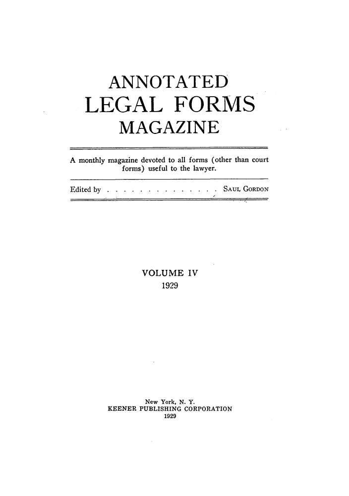 handle is hein.journals/anlefom4 and id is 1 raw text is: ANNOTATEDLEGAL FORMSMAGAZINEA monthly magazine devoted to all forms (other than courtforms) useful to the lawyer.Edited by...... . . . . .  . . . SAUL GORDONVOLUME IV1929New York, N. Y.KEENER PUBLISHING CORPORATION1929