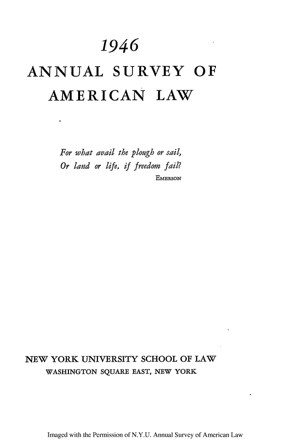 handle is hein.journals/annam1946 and id is 1 raw text is: 1946ANNUAL SURVEY OFAMERICAN LAWFor what avail the plough or sail,Or land or life, if freedom fail?EMERSONNEW YORK UNIVERSITY SCHOOL OF LAWWASHINGTON SQUARE EAST, NEW YORKImaged with the Permission of N.Y.U. Annual Survey of American Law