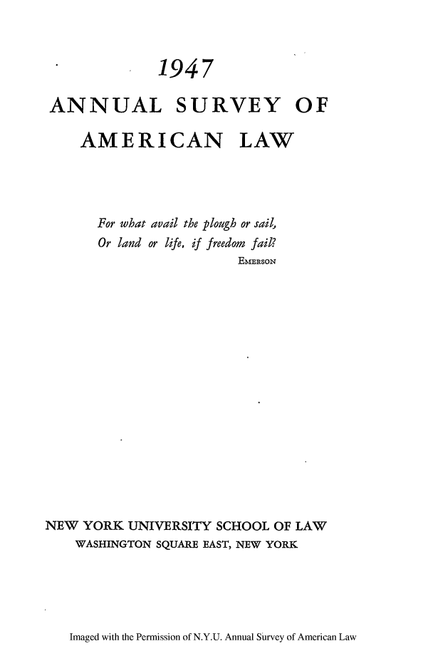 handle is hein.journals/annam1947 and id is 1 raw text is: 1947ANNUAL SURVEY OFAMERICAN LAWFor what avail the plough or sail,Or land or life, if freedom fail?EmEIRSONNEW YORK UNIVERSITY SCHOOL OF LAWWASHINGTON SQUARE EAST, NEW YORKImaged with the Permission of N.Y.U. Annual Survey of American Law