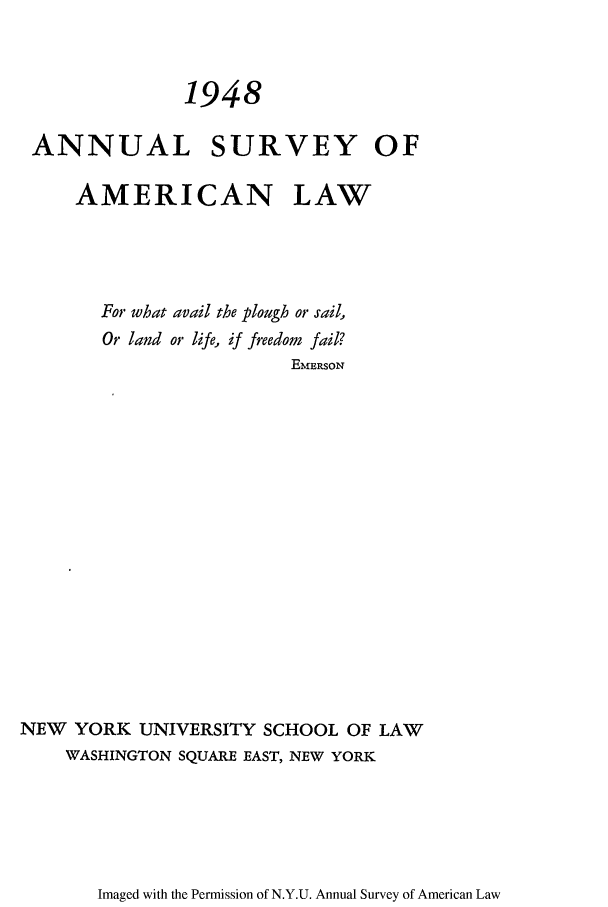 handle is hein.journals/annam1948 and id is 1 raw text is: 1948ANNUAL SURVEY OFAMERICAN LAWFor what avail the plough or sail,Or land or life, if freedom fail?EMERsoNNEW YORK UNIVERSITY SCHOOL OF LAWWASHINGTON SQUARE EAST, NEW YORKImaged with the Permission of N.Y.U. Annual Survey of American Law