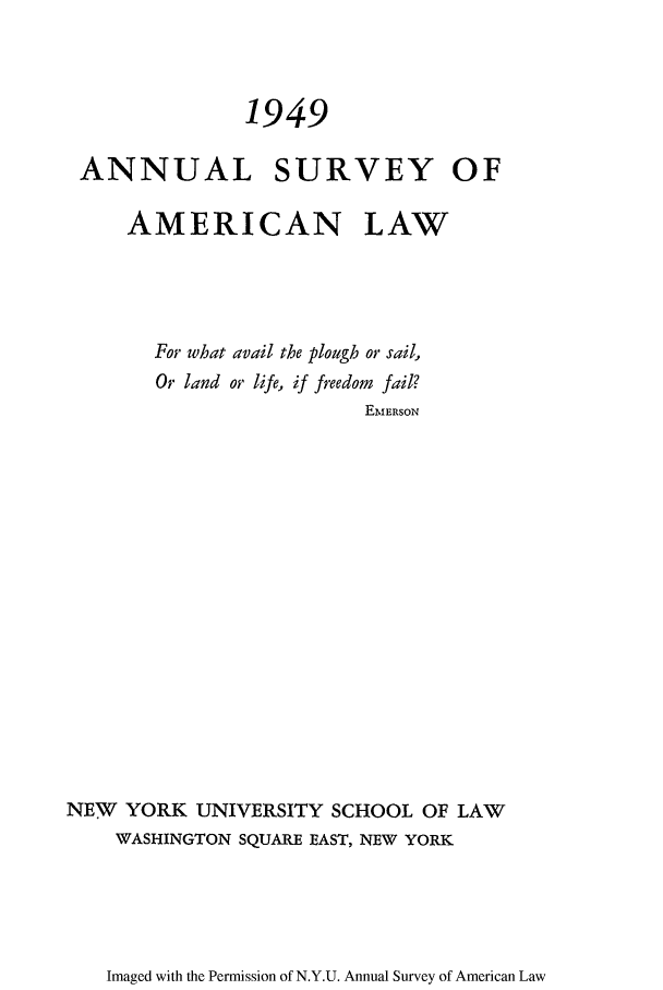 handle is hein.journals/annam1949 and id is 1 raw text is: 1949ANNUAL SURVEY OFAMERICAN LAWFor what avail the plough or sail,Or land or life, if freedom fail?EMERSONNEW YORK UNIVERSITY SCHOOL OF LAWWASHINGTON SQUARE EAST, NEW YORKImaged with the Permission of N.Y.U. Annual Survey of American Law
