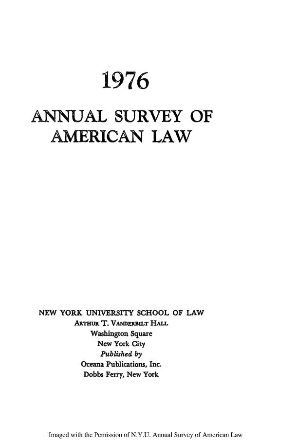 handle is hein.journals/annam1976 and id is 1 raw text is: 1976ANNUAL SURVEY OFAMRICAN LAWNEW YORK UNIVERSITY SCHOOL OF LAWAnTm T. VAmDRiLT HALLWashington SquareNew York CityPublished byOceana Publications, Inc.Dobbs Ferry. New YorkImaged with the Pemission of N.Y.U. Annual Survey of American Law