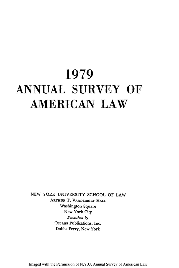 handle is hein.journals/annam1979 and id is 1 raw text is: 1979ANNUAL SURVEY OFAMERICAN LAWNEW YORK UNIVERSITY SCHOOL OF LAWARTHUR T. VANDERBILT HALLWashington SquareNew York CityPublished byOceana Publications, Inc.Dobbs Ferry, New YorkImaged with the Permission of N.Y.U. Annual Survey of American Law