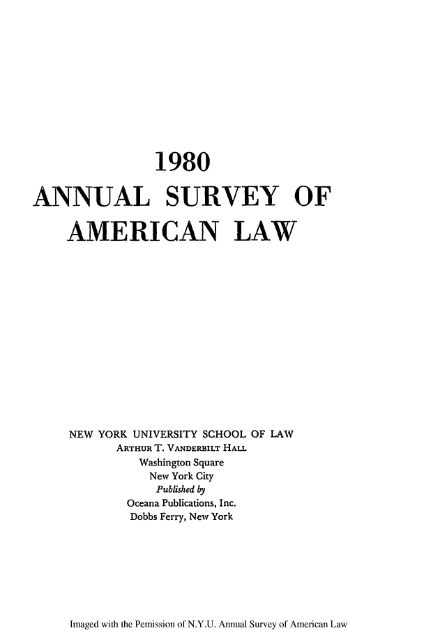 handle is hein.journals/annam1980 and id is 1 raw text is: 1980ANNUAL SURVEY OFAMERICAN LAWNEW YORK UNIVERSITY SCHOOL OF LAWARTHUR T. VANDERBILT HALLWashington SquareNew York CityPublished byOceana Publications, Inc.Dobbs Ferry, New YorkImaged with the Pemission of N.Y.U. Annual Survey of American Law