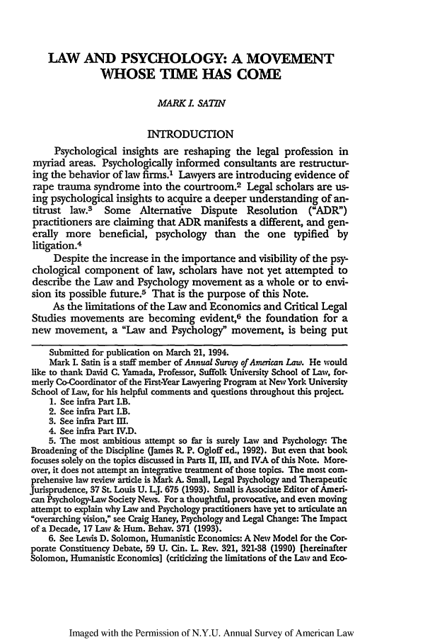 handle is hein.journals/annam1994 and id is 657 raw text is: LAW AND PSYCHOLOGY: A MOVEMENT
WHOSE TIME HAS COME
MARK . SATIN
INTRODUTION
Psychological insights are reshaping the legal profession in
myriad areas. Psychologically informed consultants are restructur-
ing the behavior of law firms.' Lawyers are introducing evidence of
rape trauma syndrome into the courtroom.2 Legal scholars are us-
ing psychological insights to acquire a deeper understanding of an-
titrust law.3   Some Alternative    Dispute  Resolution    (ADR7)
practitioners are claiming that ADR manifests a different, and gen-
erally more beneficial, psychology than the one typified by
litigation.4
Despite the increase in the importance and visibility of the psy-
chological component of law, scholars have not yet attempted to
describe the Law and Psychology movement as a whole or to envi-
sion its possible future.5 That is the purpose of this Note.
As the limitations of the Law and Economics and Critical Legal
Studies movements are becoming evident,6 the foundation for a
new movement, a Law and Psychology movement, is being put
Submitted for publication on March 21, 1994.
Mark I. Satin is a staff member of Annual Survey of American Law. He would
like to thank David C. Yamada, Professor, Suffolk University School of Law, for-
merly Co-Coordinator of the First-Year Lawyering Program at New York University
School of Law, for his helpful comments and questions throughout this projecL
1. See infra Part I.B.
2. See infra Part I.B.
3. See infra Part III.
4. See infra Part IV.D.
5. The most ambitious attempt so far is surely Law and Psychology. The
Broadening of the Discipline (James R. P. Ogloff ed., 1992). But even that book
focuses solely on the topics discussed in Parts II, I1, and IVA of this Note. More-
over, it does not attempt an integrative treatment of those topics. The most com-
prehensive law review article is Mark A. Small, Legal Psychology and Therapeutic
Jurisprudence, 37 St. Louis U. UJ. 675 (1993). Small is Associate Editor of Ameri-
can Psychology-Law Society News. For a thoughtful, provocative, and even moving
attempt to explain why Law and Psychology practitioners have yet to articulate an
overarching vision, see Craig Haney, Psychology and Legal Change: The Impact
of a Decade, 17 Law & Hum. Behav. 371 (1993).
6. See Lewis D. Solomon, Humanistic Economics: A New Model for the Cor-
porate Constituency Debate, 59 U. Gin. L. Rev. 321, 321-38 (1990) [hereinafter
Solomon, Humanistic Economics] (criticizing the limitations of the Law and Eco-

Imaged with the Permission of N.Y.U. Annual Survey of American Law


