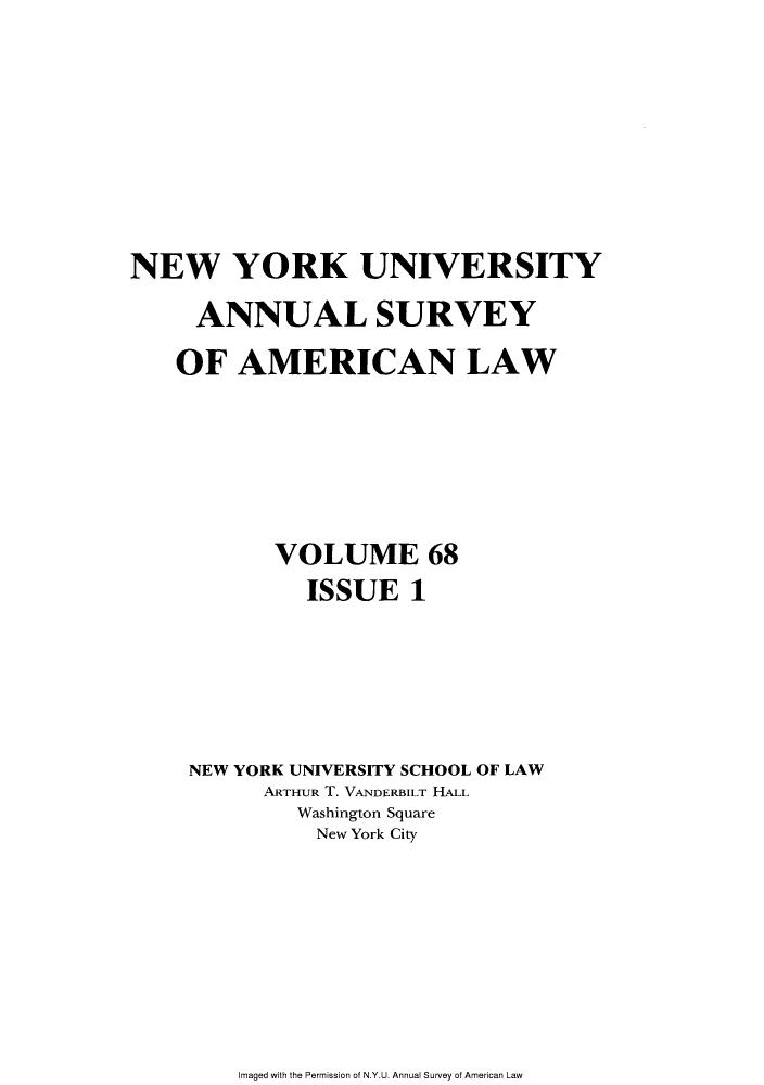 handle is hein.journals/annam68 and id is 1 raw text is: NEW YORK UNIVERSITYANNUAL SURVEYOF AMERICAN LAWVOLUME 68ISSUE 1NEW YORK UNIVERSITY SCHOOL OF LAWARTHUR T. VANDERBILT HALLWashington SquareNew York CityImaged with the Permission of N.Y.U. Annual Survey of American Law