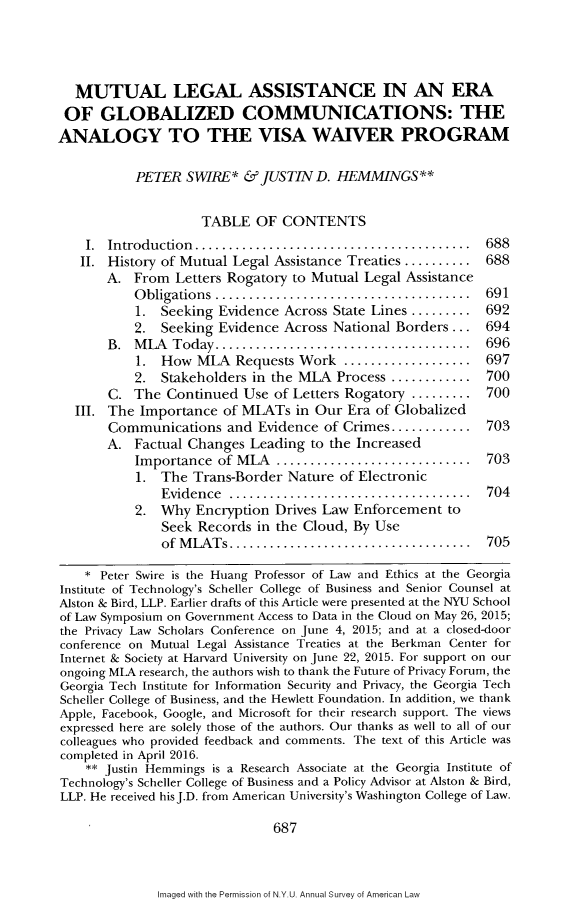handle is hein.journals/annam71 and id is 723 raw text is: 




  MUTUAL LEGAL ASSISTANCE IN AN ERA
  OF  GLOBALIZED COMMUNICATIONS: THE
ANALOGY TO THE VISA WAIVER PROGRAM

           PETER  SWIRE*   & JUSTIN  D. HEMMINGS**


                    TABLE   OF  CONTENTS
    I. Introduction................................. 688
    II. History of Mutual Legal Assistance Treaties .......... 688
       A.  From  Letters Rogatory to Mutual Legal Assistance
           O bligations ...................................... 691
           1.  Seeking Evidence Across State Lines ......... 692
           2.  Seeking Evidence Across National Borders ...  694
       B.  MLA  Today...       ............................. 696
           1.  How  MLA  Requests Work   ................... 697
           2.  Stakeholders in the MLA  Process ............ 700
       C.  The  Continued Use  of Letters Rogatory ......... 700
  III. The  Importance  of MLATs  in Our Era of Globalized
       Communications   and  Evidence of Crimes............  703
       A.  Factual Changes Leading  to the Increased
           Importance  of MLA  ......................... 703
           1.  The Trans-Border  Nature of Electronic
               Evidence  ............................... 704
           2.  Why  Encryption Drives Law Enforcement   to
               Seek Records in the Cloud, By Use
               of MLATs    .............................. 705

    * Peter Swire is the Huang Professor of Law and Ethics at the Georgia
Institute of Technology's Scheller College of Business and Senior Counsel at
Alston & Bird, LLP. Earlier drafts of this Article were presented at the NYU School
of Law Symposium on Government Access to Data in the Cloud on May 26, 2015;
the Privacy Law Scholars Conference on June 4, 2015; and at a closed-door
conference on Mutual Legal Assistance Treaties at the Berkman Center for
Internet & Society at Harvard University on June 22, 2015. For support on our
ongoing MLA research, the authors wish to thank the Future of Privacy Forum, the
Georgia Tech Institute for Information Security and Privacy, the Georgia Tech
Scheller College of Business, and the Hewlett Foundation. In addition, we thank
Apple, Facebook, Google, and Microsoft for their research support. The views
expressed here are solely those of the authors. Our thanks as well to all of our
colleagues who provided feedback and comments. The text of this Article was
completed in April 2016.
    ** Justin Hemmings is a Research Associate at the Georgia Institute of
Technology's Scheller College of Business and a Policy Advisor at Alston & Bird,
LLP. He received hisJ.D. from American University's Washington College of Law.

                               687


Imaged with the Permission of N.Y.U. Annual Survey of American Law


