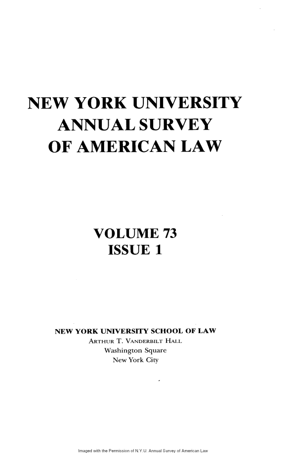 handle is hein.journals/annam73 and id is 1 raw text is: NEW YORK UNIVERSITY     ANNUAL SURVEY     OF AMERICAN LAW           VOLUME 73              ISSUE   1     NEW YORK UNIVERSITY SCHOOL OF LAW          ARTHUR T. VANDERBILT HALL             Washington Square             New York CityImaged with the Permission of N.Y.U. Annual Survey of American Law