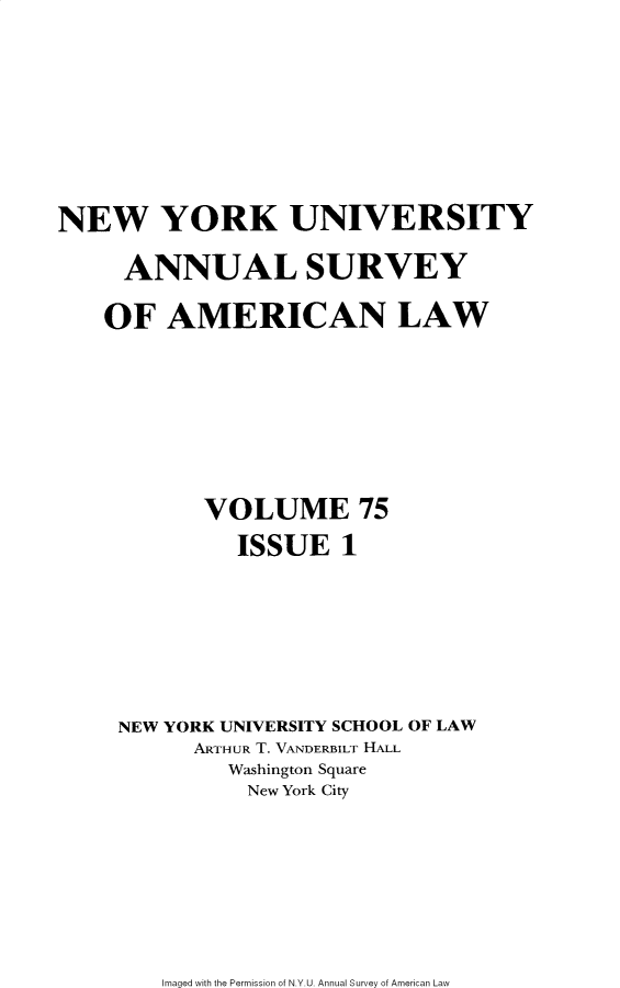 handle is hein.journals/annam75 and id is 1 raw text is: NEW YORK UNIVERSITY     ANNUAL SURVEY     OF AMERICAN LAW           VOLUME 75              ISSUE   1     NEW YORK UNIVERSITY SCHOOL OF LAW          ARTHUR T. VANDERBILT HALL             Washington Square               New York CityImaged with the Permission of N.Y.U. Annual Survey of American Law