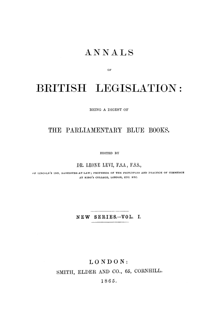 handle is hein.journals/annlsblg15 and id is 1 raw text is: 








               ANNALS


                      OF



B3RITISH LEGISLATION:


                  BEING A DIGEST OF



     THE  PARLIAMENTARY BLUE BOOKS.



                     EDITED BY

              DR. LEONE LEVI, F.S.A, F.SS.,
OF LINCOLN'S INN, BARRISTER-AT-LAW; PROFESSOR OF THE PRINCIPLES AND PRACE[OE OF COMMERCE
              AT KING'S COLLEGE, LONDON, ETC. ETC.






              NEW  SERIES.-VOL. I.







                 LONDON:

       SMITH, ELDER AND  CO., 66, CORNHILL.


1865.


