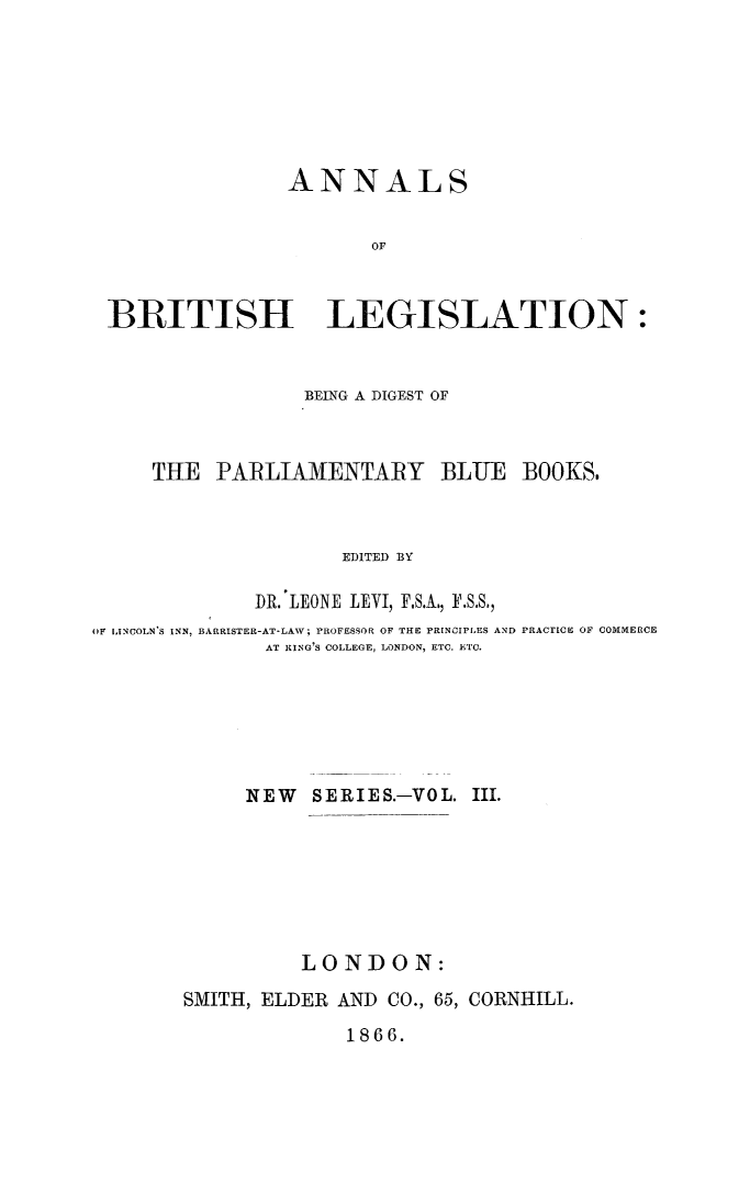 handle is hein.journals/annlsblg17 and id is 1 raw text is: 







               ANNALS


                      OF



B3RITISH LEGISLATION:


                  BEING A DIGEST OF



     THE  PARLIA1ENTARY BLUE BOOKS.



                     EDITED BY

              DR. LEONE LEVI, F.S.A., F.S.S.,
OF LINCOLN'S INN, BARRISTER-AT-LAW; PROFESSOR OF THE PRINOIPLES AND PRACTICE OF COMMERCE
              AT RING'S COLLEGE, LONDON, ETC. ETC.






              NEW     SERIES.-VOL. III.







                 LONDON:
        SMITH, ELDER AND CO., 65, CORNHILL.


1866.


