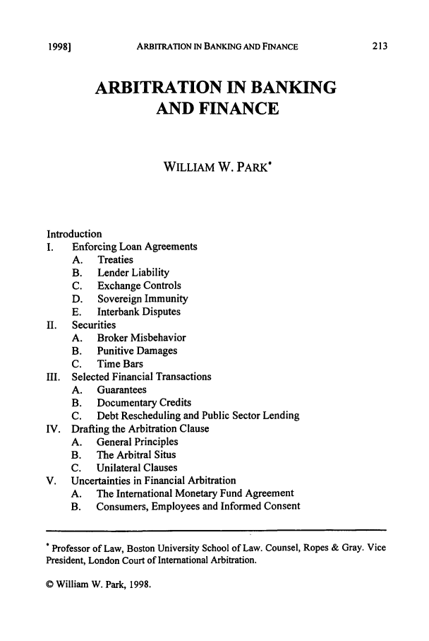 handle is hein.journals/annrbfl17 and id is 217 raw text is: ARBITRATION IN BANKING AND FINANCEARBITRATION IN BANKINGAND FINANCEWILLIAM W. PARK*IntroductionI.   Enforcing Loan AgreementsA.   TreatiesB.   Lender LiabilityC.   Exchange ControlsD.   Sovereign ImmunityE.   Interbank DisputesII.  SecuritiesA. Broker MisbehaviorB.   Punitive DamagesC.   Time BarsIII. Selected Financial TransactionsA.   GuaranteesB.   Documentary CreditsC.   Debt Rescheduling and Public Sector LendingIV. Drafting the Arbitration ClauseA.   General PrinciplesB.   The Arbitral SitusC.   Unilateral ClausesV.   Uncertainties in Financial ArbitrationA.   The International Monetary Fund AgreementB.   Consumers, Employees and Informed ConsentProfessor of Law, Boston University School of Law. Counsel, Ropes & Gray. VicePresident, London Court of International Arbitration.© William W. Park, 1998.1998]