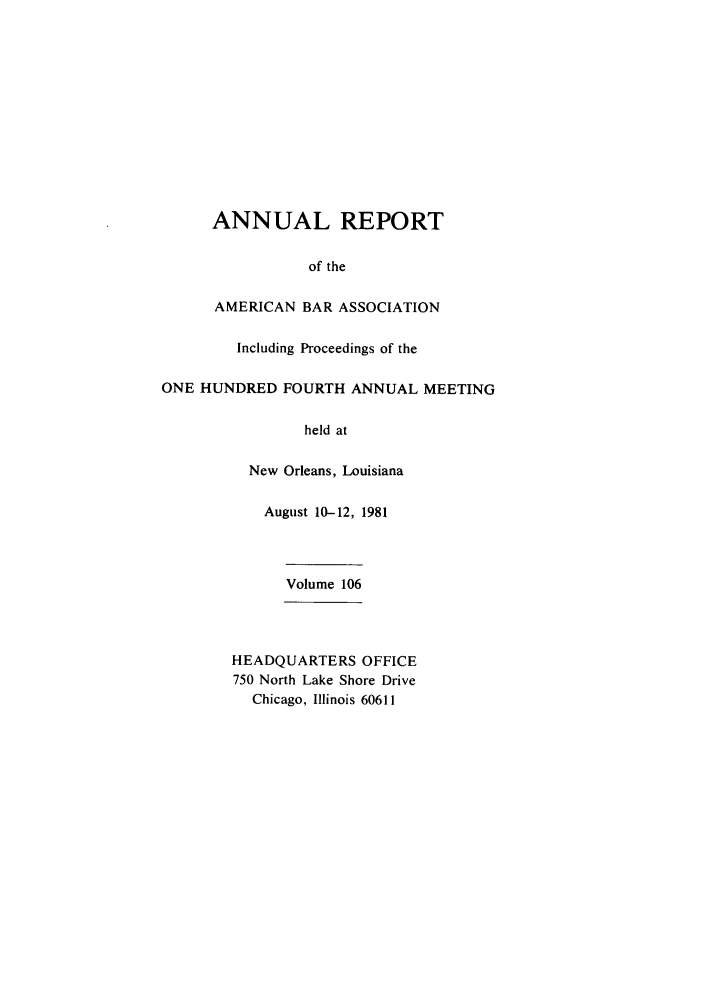 handle is hein.journals/anraba106 and id is 1 raw text is: ANNUAL REPORT
of the
AMERICAN BAR ASSOCIATION
Including Proceedings of the
ONE HUNDRED FOURTH ANNUAL MEETING
held at
New Orleans, Louisiana
August 10-12, 1981
Volume 106
HEADQUARTERS OFFICE
750 North Lake Shore Drive
Chicago, Illinois 60611



