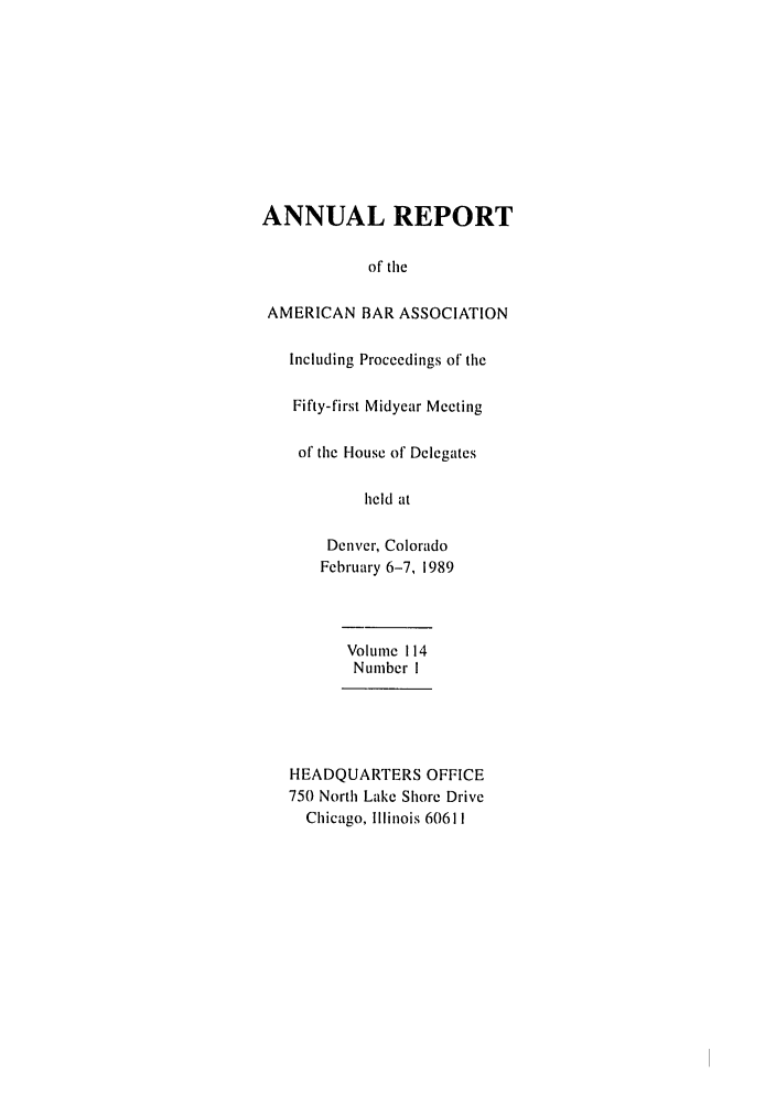 handle is hein.journals/anraba117 and id is 1 raw text is: ANNUAL REPORT
of tile
AMERICAN BAR ASSOCIATION
Including Proceedings of the
Fifty-first Midyear Meeting
of the House of Delegates
held at
Denver, Colorado
February 6-7, 1989
Volume 114
Number I
HEADQUARTERS OFFICE
750 North Lake Shore Drive
Chicago, Illinois 60611


