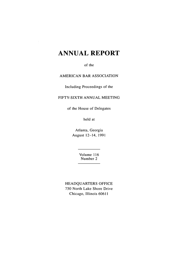 handle is hein.journals/anraba123 and id is 1 raw text is: ANNUAL REPORT
of the
AMERICAN BAR ASSOCIATION
Including Proceedings of the
FIFTY-SIXTH ANNUAL MEETING
of the House of Delegates
held at
Atlanta, Georgia
August 12-14, 1991
Volume 116
Number 2
HEADQUARTERS OFFICE
750 North Lake Shore Drive
Chicago, Illinois 60611


