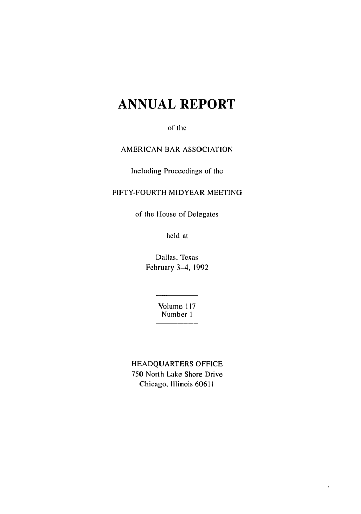 handle is hein.journals/anraba124 and id is 1 raw text is: ANNUAL REPORT
of the
AMERICAN BAR ASSOCIATION
Including Proceedings of the
FIFTY-FOURTH MIDYEAR MEETING
of the House of Delegates
held at
Dallas, Texas
February 3-4, 1992
Volume 117
Number I
HEADQUARTERS OFFICE
750 North Lake Shore Drive
Chicago, Illinois 60611


