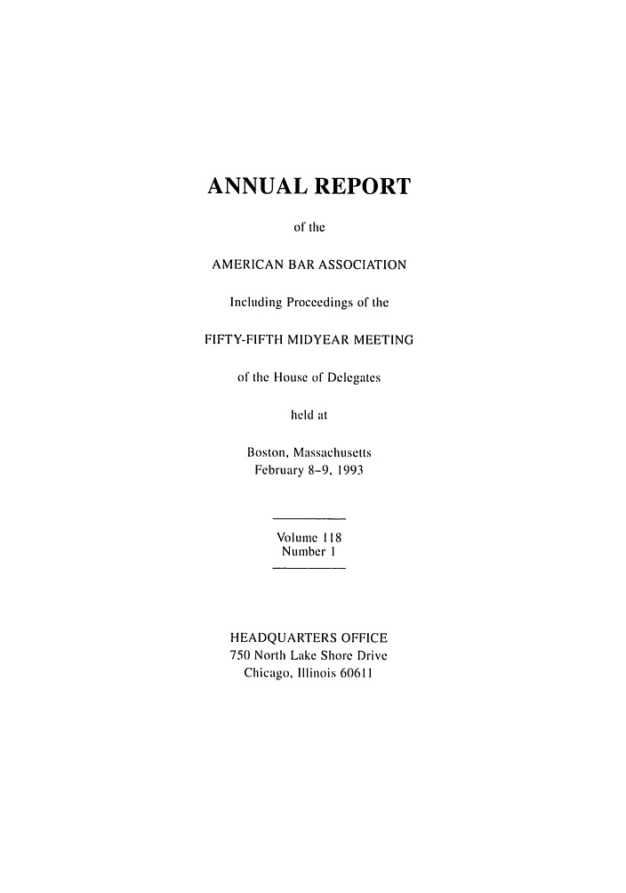 handle is hein.journals/anraba126 and id is 1 raw text is: ANNUAL REPORT
of tile
AMERICAN BAR ASSOCIATION
Including Proceedings of the
FIFTY-FIFTH MIDYEAR MEETING
of the House of Delegates
held at
Boston, Massachusetts
February 8-9, 1993
Volume 118
Number I
HEADQUARTERS OFFICE
750 North Lake Shore Drive
Chicago, Illinois 60611


