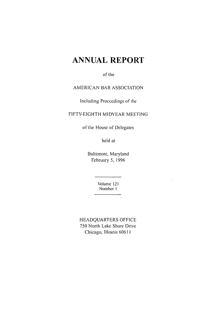 handle is hein.journals/anraba132 and id is 1 raw text is: ANNUAL REPORT
of the
AMERICAN BAR ASSOCIATION
Including Proceedings of the
FIFTY-EIGHTH MIDYEAR MEETING
of the House of Delegates
held at
Baltimore, Maryland
February 5, 1996

Volume 121
Number I
HEADQUARTERS OFFICE
750 North Lake Shore Drive
Chicago, Illinois 60611


