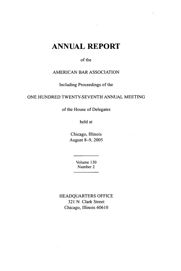 handle is hein.journals/anraba149 and id is 1 raw text is: ANNUAL REPORT
of the
AMERICAN BAR ASSOCIATION
Including Proceedings of the
ONE HUNDRED TWENTY-SEVENTH ANNUAL MEETING
of the House of Delegates
held at
Chicago, Illinois
August 8-9, 2005
Volume 130
Number 2
HEADQUARTERS OFFICE
321 N. Clark Street
Chicago, Illinois 60610


