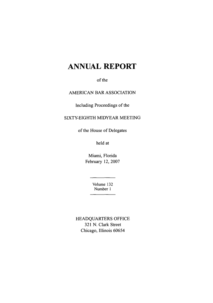 handle is hein.journals/anraba154 and id is 1 raw text is: ANNUAL REPORT
of the
AMERICAN BAR ASSOCIATION
Including Proceedings of the
SIXTY-EIGHTH MIDYEAR MEETING
of the House of Delegates
held at
Miami, Florida
February 12, 2007
Volume 132
Number 1
HEADQUARTERS OFFICE
321 N. Clark Street
Chicago, Illinois 60654



