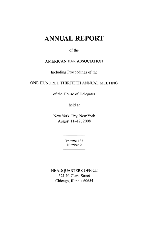 handle is hein.journals/anraba157 and id is 1 raw text is: ï»¿ANNUAL REPORT
of the
AMERICAN BAR ASSOCIATION
Including Proceedings of the
ONE HUNDRED THIRTIETH ANNUAL MEETING
of the House of Delegates
held at
New York City, New York
August 11-12, 2008
Volume 133
Number 2
HEADQUARTERS OFFICE
321 N. Clark Street
Chicago, Illinois 60654


