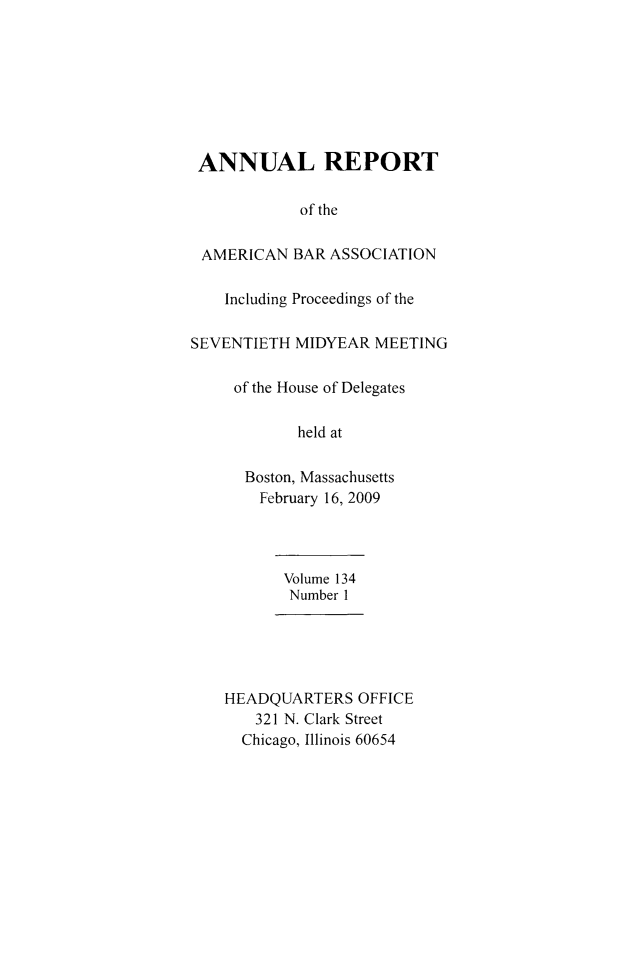 handle is hein.journals/anraba159 and id is 1 raw text is: ANNUAL REPORT
of the
AMERICAN BAR ASSOCIATION
Including Proceedings of the
SEVENTIETH MIDYEAR MEETING
of the House of Delegates
held at
Boston, Massachusetts
February 16, 2009
Volume 134
Number 1
HEADQUARTERS OFFICE
321 N. Clark Street
Chicago, Illinois 60654



