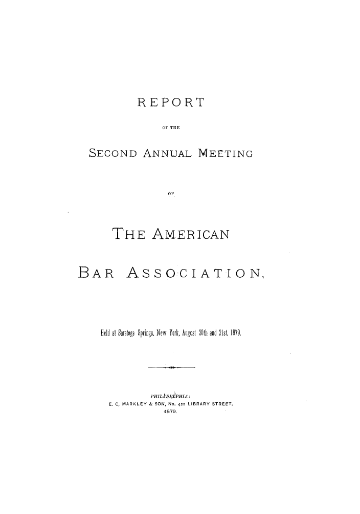 handle is hein.journals/anraba2 and id is 1 raw text is: REPORT
OF THE
SECOND ANNUAL MEETING
OF

THE AMERICAN
BAR ASSOCIATION,
Held at Saratoga Springs, New York, August 201h and 21st, 1879.
P'HILA J1ZH1PA:
E. C. MARKLEY & SON, No. 422 LIBRARY STREET.
1879.


