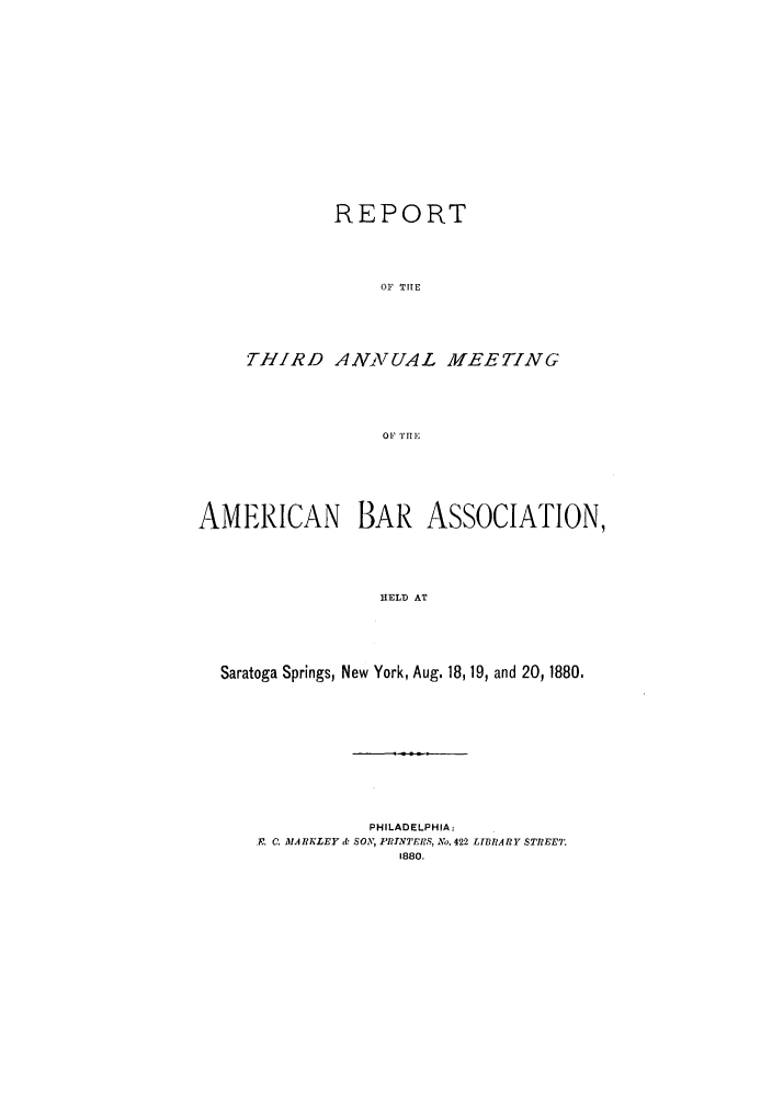 handle is hein.journals/anraba3 and id is 1 raw text is: REPORT
OF THE
THIRD ANNUAL MEETING
OF THinE

AMERICAN BAR ASSOCIATION,
HELD AT
Saratoga Springs, New York, Aug. 18, 19, and 20, 1880.

PHILADELPHIA:
.. 0. MARKLEY & SON, PRINTERS, No. 422 LTBRA RIY STREET.
1880.


