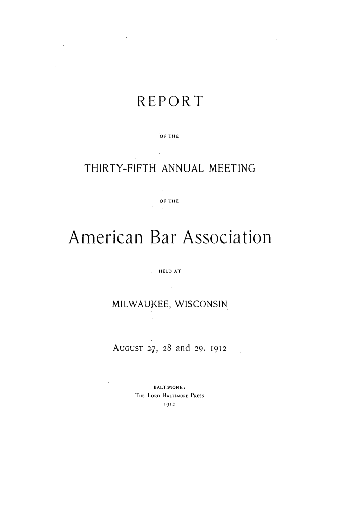 handle is hein.journals/anraba37 and id is 1 raw text is: REPORT
OF THE
THIRTY-FIFTH ANNUAL MEETING
OF THE

American

Bar Association

HELD AT

MILWAUKEE, WISCONSIN
AUGUST 27, 28 and 29, 1912
BALTIMORE:
THE LORD BALTIMORE PRESS
1912


