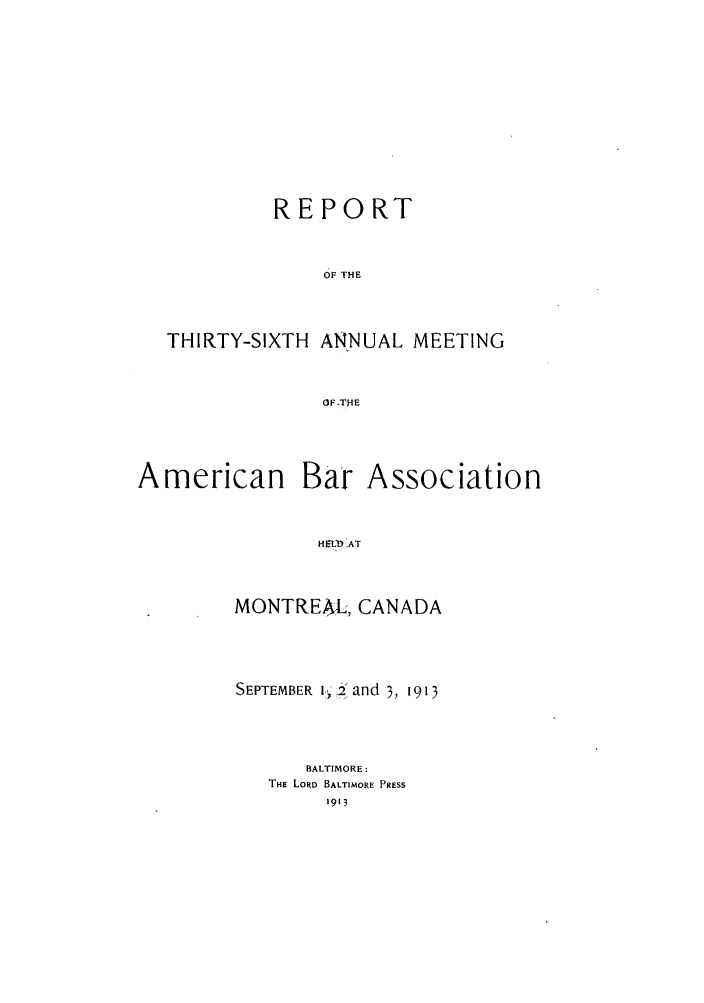 handle is hein.journals/anraba38 and id is 1 raw text is: REPORT
OF THE
THIRTY-SIXTH ANNUAL MEETING
OF -THE

American Bar Association
Hf ,AT
MONTREAL, CANADA

SEPTEMBER i., _:Y and 3, 1913
BALTIMORE:
THE LORD BALTIMORE PRESS
1913



