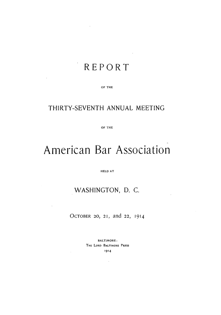 handle is hein.journals/anraba39 and id is 1 raw text is: REPORT
OF THE
THIRTY-SEVENTH ANNUAL MEETING
OF THE

American Bar

Association

HELD AT

WASHINGTON, D. C.
OCTOBER 20, 21, and 22, 1914
BALTIMORE:
THE LORD BALTIMORE PRESS
1914


