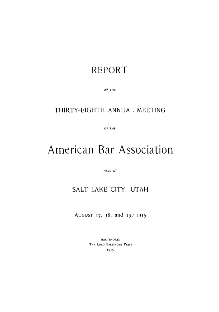 handle is hein.journals/anraba40 and id is 1 raw text is: REPORT
OF THE
THIRTY-EIGHTH ANNUAL MEETING
OF THE

American

Bar Association

HELD AT

SALT LAKE CITY, UTAH
AUGUST 17, 18, and 19,' 1915
BALTIMORE:
THE LORD BALTIMORE PRESS
1915


