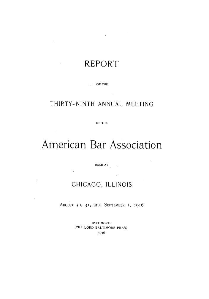 handle is hein.journals/anraba41 and id is 1 raw text is: REPORT
OF THE
THIRTY-NINTH ANNUAL MEETING
OF THE

American

Bar Association

HELD AT

CHICAGO, ILLINOIS
AUGUST 30, 31, and SEPTEMBER I, 1916
BALTIMORE:
_THF LORD BALTIMORE PRESS


