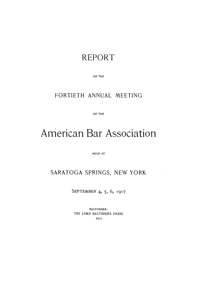 handle is hein.journals/anraba42 and id is 1 raw text is: REPORT
OF THE
FORTIETH ANNUAL MEETING
OF THE

American Bar Association
HELD AT
SARATOGA SPRINGS, NEW YORK

SEPTEMBER 4, 5, 6, 1917
BALTIMORE:
THE LORD BALTIMORE PRESS
1917


