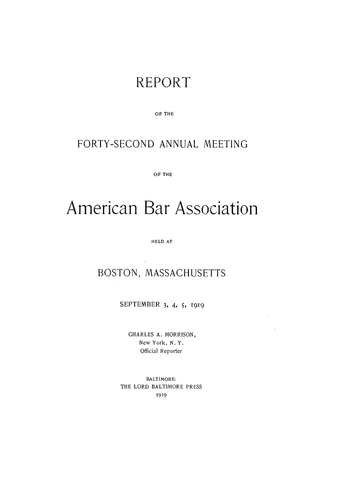handle is hein.journals/anraba44 and id is 1 raw text is: REPORT
OF THE
FORTY-SECOND ANNUAL MEETING
OF THE
American Bar Association
HELD AT
BOSTON, MASSACHUSETTS

SEPTEMBER 3, 4, 5, 1919
CHARLES A. MORRISON,
New York, N. Y.
Official Reporter
BALTIMORE:
THE LORD BALTIMORE PRESS
1919


