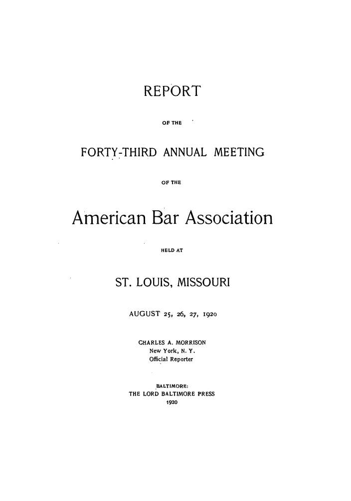 handle is hein.journals/anraba45 and id is 1 raw text is: REPORT
OF THE
FORTY-THIRD ANNUAL MEETING
OF THE
American Bar Association
HELD AT
ST. LOUIS, MISSOURI

AUGUST 25, 26, 27, 1920
CHARLES A. MORRISON
New York, N. Y.
Official Reporter
BALTIMORE:
THE LORD BALTIMORE PRESS
1920


