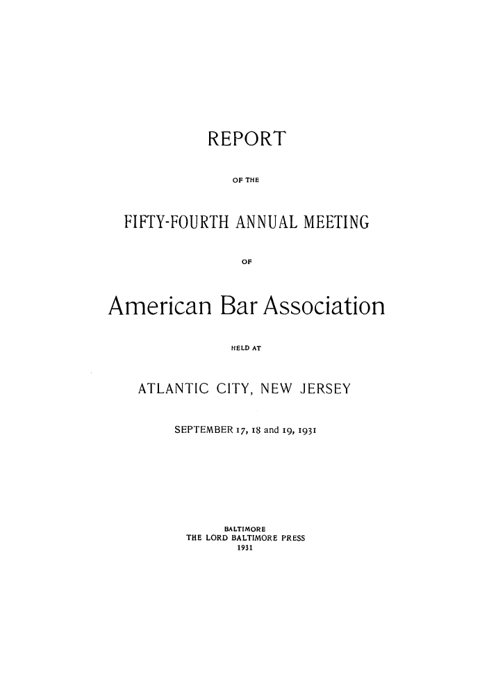 handle is hein.journals/anraba56 and id is 1 raw text is: REPORT
OF THE
FIFTY-FOURTH ANNUAL MEETING
OF

American

Bar Association

HELD AT

ATLANTIC CITY, NEW JERSEY
SEPTEMBER I, 18 and i9, 1931
BALTIMORE
THE LORD BALTIMORE PRESS
1931


