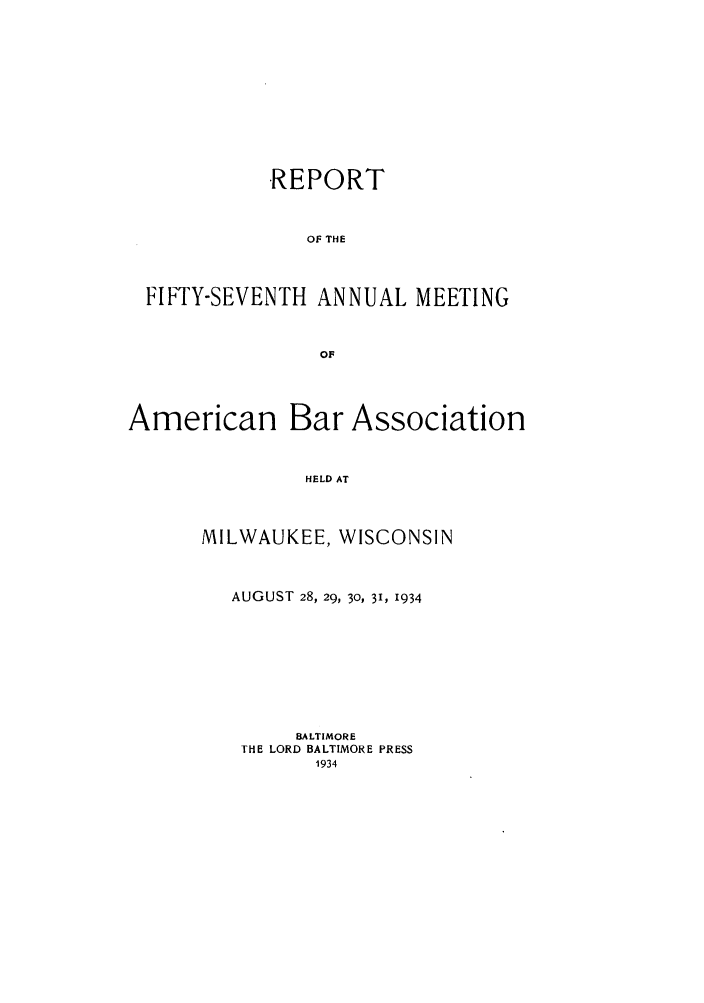 handle is hein.journals/anraba59 and id is 1 raw text is: REPORT
OF THE
FIFTY-SEVENTH ANNUAL MEETING
OF
American Bar Association
HELD AT
MILWAUKEE, WISCONSIN

AUGUST 28, 29, 30, 31, 1934
BALTIMORE
THE LORD BALTIMORE PRESS
1934


