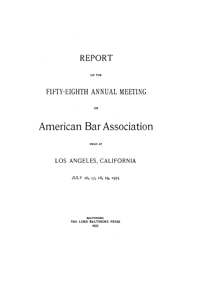 handle is hein.journals/anraba60 and id is 1 raw text is: REPORT
OF THE
FIFTY-EIGHTH ANNUAL MEETING
OF
American Bar Association
HELD AT
LOS ANGELES, CALIFORNIA

JULY 16, 17, 18, 19, 1935
BALTIMORE
THE LORD BALTIMORE PRESS
1935


