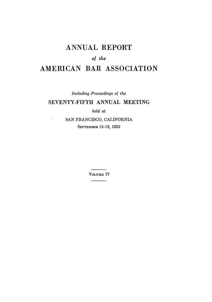 handle is hein.journals/anraba77 and id is 1 raw text is: ANNUAL REPORT
ol the
AMERICAN BAR ASSOCIATION

Including Proceedings of the
SEVENTY-FIFTH ANNUAL MEETING
held at
SAN FRANCISCO, CALIFORNIA
SEPTEMBER 15-19, 1952
VOLUME 77


