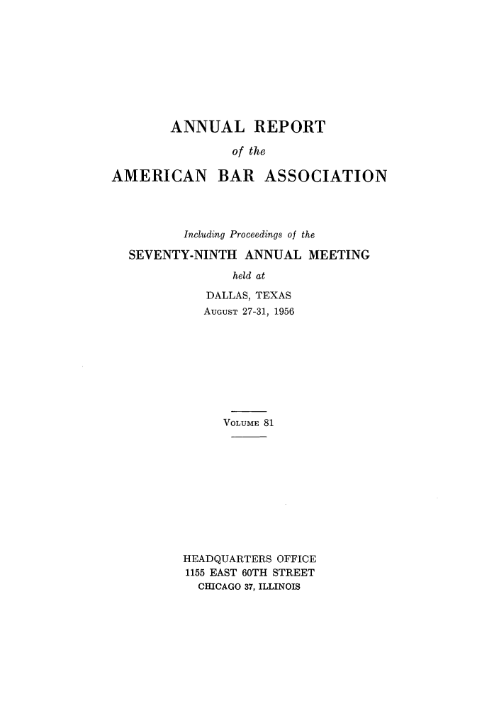 handle is hein.journals/anraba81 and id is 1 raw text is: ANNUAL REPORT
of the

AMERICAN

BAR ASSOCIATION

Including Proceedings of the
SEVENTY-NINTH ANNUAL MEETING
held at
DALLAS, TEXAS
AUGUST 27-31, 1956

VOLUME 81
HEADQUARTERS OFFICE
1155 EAST 60TH STREET
CHICAGO 37, ILLINOIS


