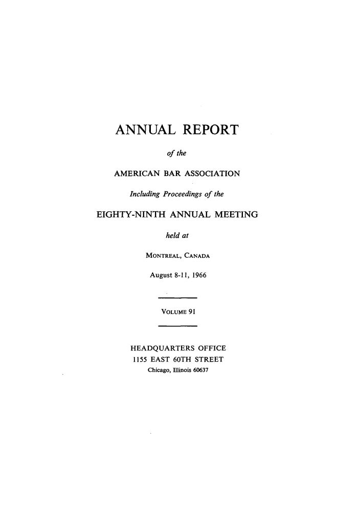 handle is hein.journals/anraba91 and id is 1 raw text is: ANNUAL REPORT
of the
AMERICAN BAR ASSOCIATION
Including Proceedings of the
EIGHTY-NINTH ANNUAL MEETING
held at
MONTREAL, CANADA
August 8-11, 1966
VOLUME 91
HEADQUARTERS OFFICE
1155 EAST 60TH STREET
Chicago, Illinois 60637


