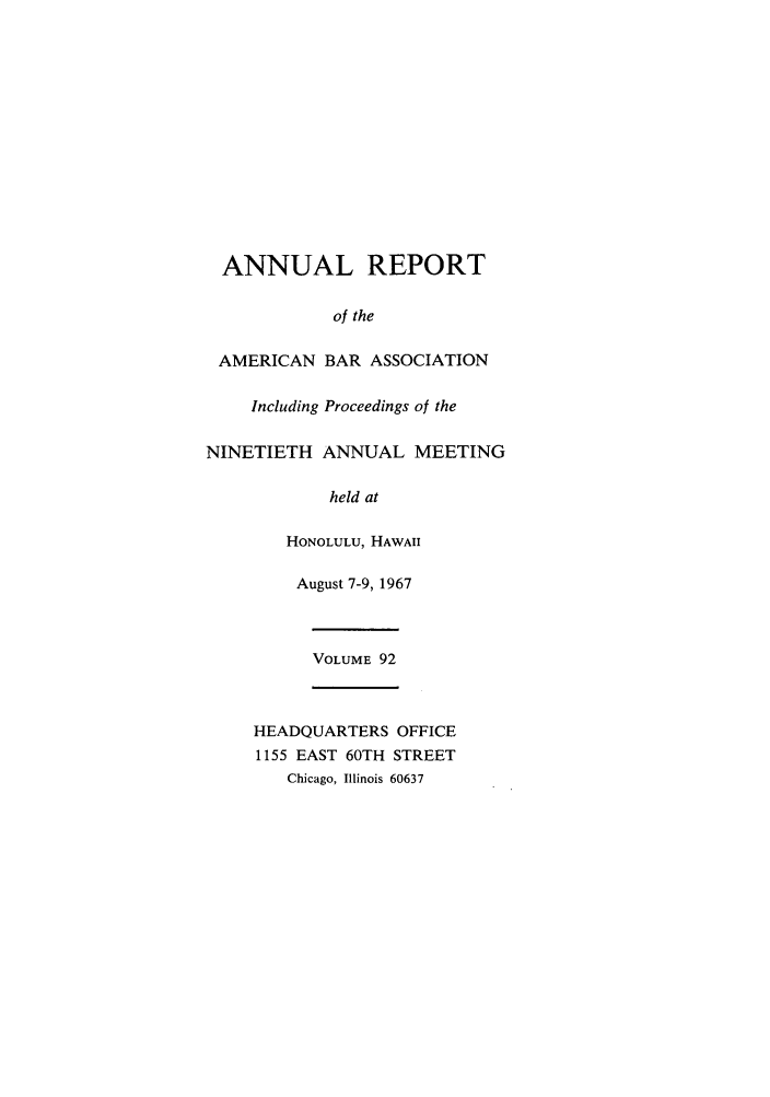 handle is hein.journals/anraba92 and id is 1 raw text is: ANNUAL REPORT
of the
AMERICAN BAR ASSOCIATION
Including Proceedings of the
NINETIETH ANNUAL MEETING
held at
HONOLULU, HAWAII
August 7-9, 1967
VOLUME 92
HEADQUARTERS OFFICE
1155 EAST 60TH STREET
Chicago, Illinois 60637


