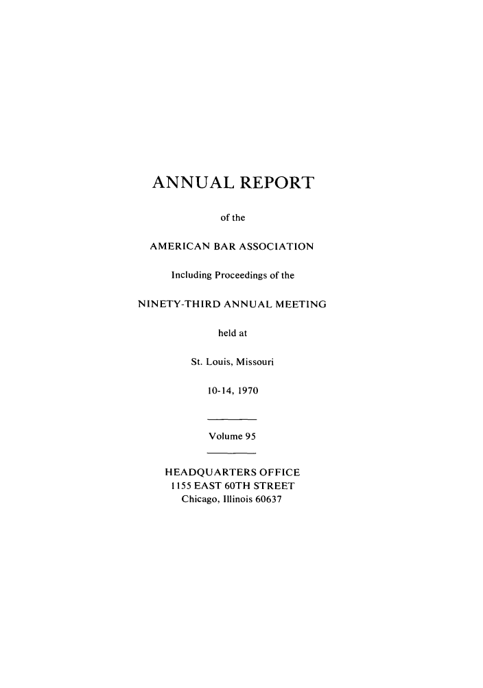 handle is hein.journals/anraba95 and id is 1 raw text is: ANNUAL REPORT
of the
AMERICAN BAR ASSOCIATION
Including Proceedings of the
NINETY-THIRD ANNUAL MEETING
held at
St. Louis, Missouri
10-14, 1970
Volume 95
HEADQUARTERS OFFICE
1155 EAST 60TH STREET
Chicago, Illinois 60637


