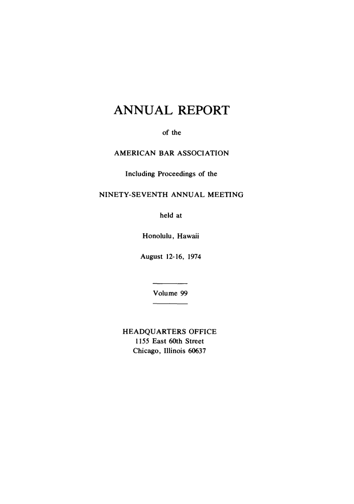 handle is hein.journals/anraba99 and id is 1 raw text is: ANNUAL REPORT
of the
AMERICAN BAR ASSOCIATION
Including Proceedings of the
NINETY-SEVENTH ANNUAL MEETING
held at
Honolulu, Hawaii
August 12-16, 1974
Volume 99
HEADQUARTERS OFFICE
1155 East 60th Street
Chicago, Illinois 60637


