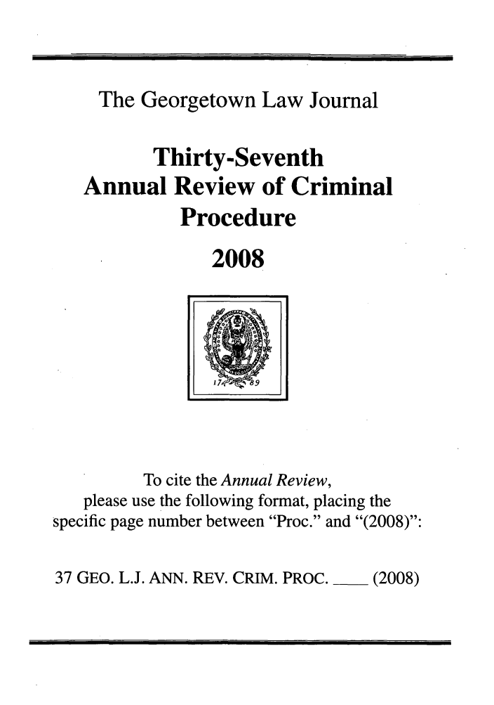 handle is hein.journals/anrvcpr37 and id is 1 raw text is: The Georgetown Law Journal
Thirty-Seventh
Annual Review of Criminal
Procedure
2008

To cite the Annual Review,
please use the following format, placing the
specific page number between Proc. and (2008):

37 GEO. L.J. ANN. REV. CRIM. PROC.  (2008)


