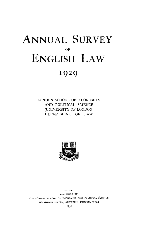 handle is hein.journals/ansureng2 and id is 1 raw text is: ANNUAL SURVEY
OF
ENGLISH LAW

1929
LONDON SCHOOL OF ECONOMICS
AND POLITICAL SCIENCE
(UNIVERSITY OF LONDON)
DEPARTMENT OF LAW

PUBLISHED BY
THE LONDON SCHOOL OF ECONOMICS A14D POLITICAL SCIENCE,
HOUGHTON STREET, ALDWYCH, LONMN, W.C.2 



