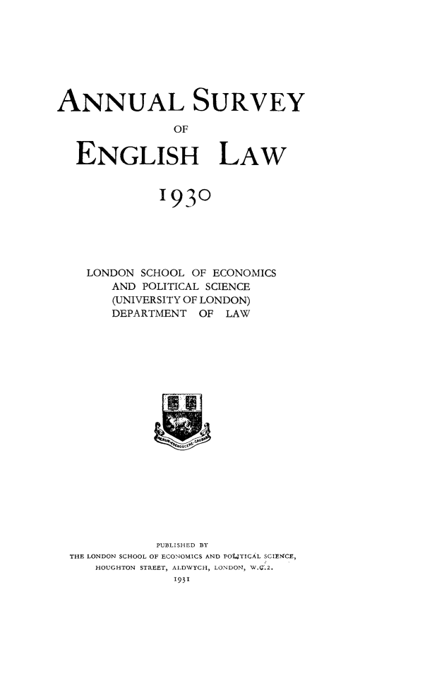 handle is hein.journals/ansureng3 and id is 1 raw text is: ANNUAL SURVEY
OF
ENGLISH LAW

1930
LONDON SCHOOL OF ECONOMICS
AND POLITICAL SCIENCE
(UNIVERSITY OF LONDON)
DEPARTMENT OF LAW

PUBLISHED BY
THE LONDON SCHOOL OF EGONOMICS AND POt4TICAL SCIENCE,
HOUGHTON STREET, AIDWYCH, LONDON, W.'.2.
1931


