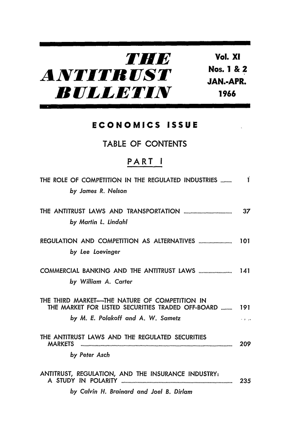 handle is hein.journals/antibull11 and id is 1 raw text is: THlE                      Vol. xI
ANTITR UST                                       Nos. 1 & 2
JAN.-APR.
BULLETIN                                       1966
ECONOMICS ISSUE
TABLE OF CONTENTS
PART I
THE ROLE OF COMPETITION IN THE REGULATED INDUSTRIES .........
by James R. Nelson
THE ANTITRUST LAWS AND TRANSPORTATION .......................................  37
by Martin L. Lindahl
REGULATION AND COMPETITION AS ALTERNATIVES ........................... 101
by Lee Loevinger
COMMERCIAL BANKING AND THE ANTITRUST LAWS ........................... 141
by William A. Carter
THE THIRD MARKET-THE NATURE OF COMPETITION IN
THE MARKET FOR LISTED SECURITIES TRADED OFF-BOARD ......... 191
by M. E. Polakoff and A. W. Sametz
THE ANTITRUST LAWS AND THE REGULATED SECURITIES
M A RK ETS  ...........................................................................................................................  2 09
by Peter Asch
ANTITRUST, REGULATION, AND THE INSURANCE INDUSTRY:
A  STUDY  IN  PO LA RITY  ..........................................................................................  235
by Calvin H. Brainard and Joel B. Dirlam


