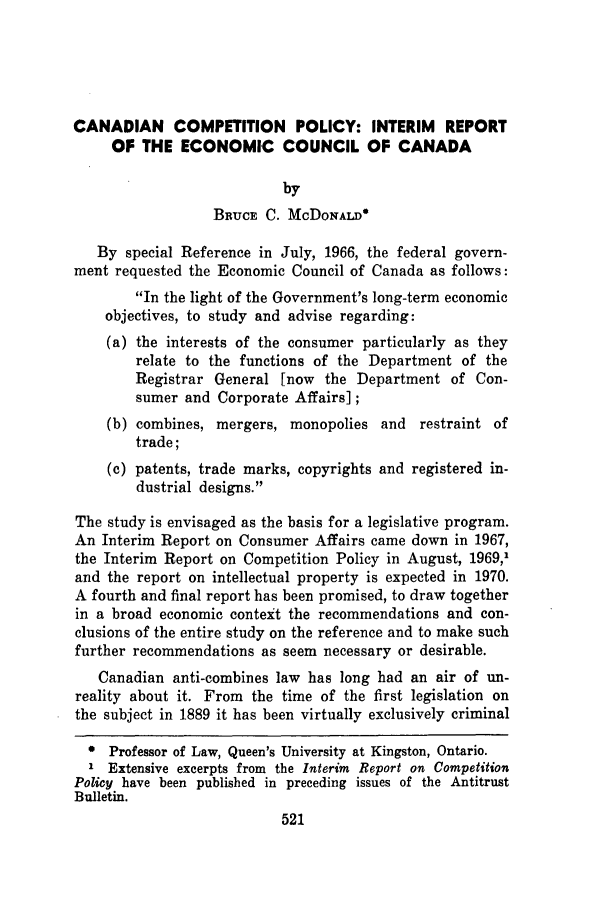 handle is hein.journals/antibull15 and id is 527 raw text is: CANADIAN COMPETITION POLICY: INTERIM REPORT
OF THE ECONOMIC COUNCIL OF CANADA
by
BRucE C. McDONALD°
By special Reference in July, 1966, the federal govern-
ment requested the Economic Council of Canada as follows:
In the light of the Government's long-term economic
objectives, to study and advise regarding:
(a) the interests of the consumer particularly as they
relate to the functions of the Department of the
Registrar General [now the Department of Con-
sumer and Corporate Affairs];
(b) combines, mergers, monopolies and restraint of
trade;
(c) patents, trade marks, copyrights and registered in-
dustrial designs.
The study is envisaged as the basis for a legislative program.
An Interim Report on Consumer Affairs came down in 1967,
the Interim Report on Competition Policy in August, 1969,'
and the report on intellectual property is expected in 1970.
A fourth and final report has been promised, to draw together
in a broad economic context the recommendations and con-
clusions of the entire study on the reference and to make such
further recommendations as seem necessary or desirable.
Canadian anti-combines law has long had an air of un-
reality about it. From the time of the first legislation on
the subject in 1889 it has been virtually exclusively criminal
* Professor of Law, Queen's University at Kingston, Ontario.
Extensive excerpts from the Interim Report on Competition
Policy have been published in preceding issues of the Antitrust
Bulletin.


